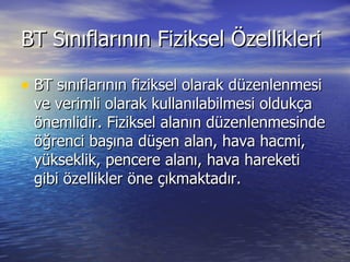 BT Sınıflarının Fiziksel Özellikleri BT sınıflarının fiziksel olarak düzenlenmesi ve verimli olarak kullanılabilmesi oldukça önemlidir. Fiziksel alanın düzenlenmesinde öğrenci başına düşen alan, hava hacmi, yükseklik, pencere alanı, hava hareketi gibi özellikler öne çıkmaktadır. 