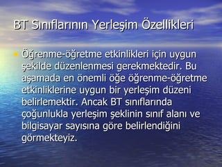 BT Sınıflarının Yerleşim Özellikleri Öğrenme-öğretme etkinlikleri için uygun şekilde düzenlenmesi gerekmektedir. Bu aşamada en önemli öğe öğrenme-öğretme etkinliklerine uygun bir yerleşim düzeni belirlemektir. Ancak BT sınıflarında çoğunlukla yerleşim şeklinin sınıf alanı ve bilgisayar sayısına göre belirlendiğini görmekteyiz. 