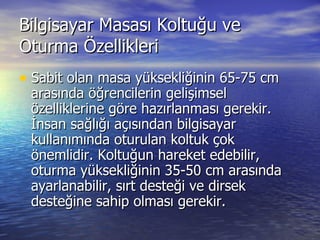 Bilgisayar Masası Koltuğu ve Oturma Özellikleri Sabit olan masa yüksekliğinin 65-75 cm arasında öğrencilerin gelişimsel özelliklerine göre hazırlanması gerekir. İnsan sağlığı açısından bilgisayar kullanımında oturulan koltuk çok önemlidir. Koltuğun hareket edebilir, oturma yüksekliğinin 35-50 cm arasında ayarlanabilir, sırt desteği ve dirsek desteğine sahip olması gerekir. 