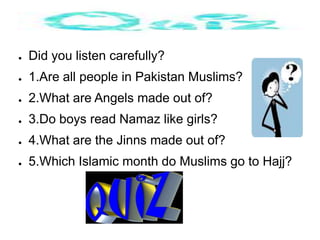 ●   Did you listen carefully?
●   1.Are all people in Pakistan Muslims?
●   2.What are Angels made out of?
●   3.Do boys read Namaz like girls?
●   4.What are the Jinns made out of?
●   5.Which Islamic month do Muslims go to Hajj?
 