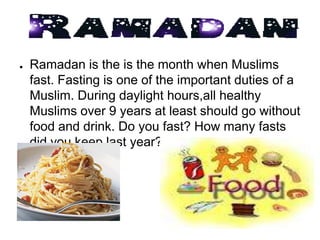 ●   Ramadan is the is the month when Muslims
    fast. Fasting is one of the important duties of a
    Muslim. During daylight hours,all healthy
    Muslims over 9 years at least should go without
    food and drink. Do you fast? How many fasts
    did you keep last year?
 