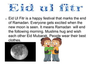 ●   Eid Ul Fitr is a happy festival that marks the end
    of Ramadan. Everyone gets excited when the
    new moon is seen. It means Ramadan will end
    the following morning. Muslims hug and wish
    each other Eid Mubarak. People wear their best
    clothes.
 