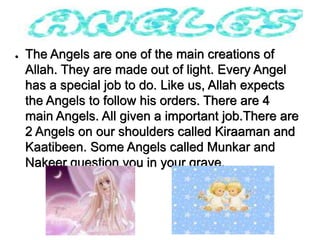 ●   The Angels are one of the main creations of
    Allah. They are made out of light. Every Angel
    has a special job to do. Like us, Allah expects
    the Angels to follow his orders. There are 4
    main Angels. All given a important job.There are
    2 Angels on our shoulders called Kiraaman and
    Kaatibeen. Some Angels called Munkar and
    Nakeer question you in your grave.
 