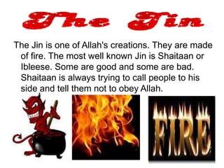 The Jin is one of Allah's creations. They are made
 of fire. The most well known Jin is Shaitaan or
 Ibleese. Some are good and some are bad.
 Shaitaan is always trying to call people to his
 side and tell them not to obey Allah.
 