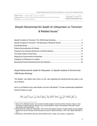 Shaykh Muhammad Ibn Saalih Al-‘Uthaymeen on Terrorism & Related Issues

Original Title:
Original Author: Various Rulings Collected by Muhammad Ibn Fahd Al-Husayn
Translator: Abu Az-Zubayr Harrison




 Shaykh Muhammad Ibn Saalih Al-‘Uthaymeen on Terrorism
                                                 & Related Issues 1


Specific Incidents of Terrorism: The 1996 Khobar Bombing............................................................1
Specific Incidents of Terrorism: The Bombings of Riyadh & Khobar ...............................................8
Suicide-Bombings...........................................................................................................................11
Political Demonstrations & Protests ...............................................................................................12
Praying for the Absolute Destruction of All Non-Muslims...............................................................13
The Saudi Arabian Government .....................................................................................................14
Obeying the Governments & Authorities ........................................................................................16
Categories of Obedience to Leaders..............................................................................................18
Boycotting Products Manufactured by Non-Muslims......................................................................22




Shaykh Muhammad Ibn Saalih Al-‘Uthaymeen 2 on Specific Incidents of Terrorism (the
1996 Khobar Bombing)


The Shaykh, may Allaah have mercy on him, said regarding the bombing that took place in the
city of Khobar:


As for a non-Muslim living under Muslim rule and a Mu’aahad, 3 it’s been authentically established
that the Prophet () said:




1 Some of the “Related Issues” may not seem directly related to terrorism at first. However, keep in mind
  that many of these issues are the very core of some Muslims’ anger and frustration with governments,
  both Muslim and Non-Muslim. – T.N.
2 Muhammad Ibn Saalih Al-‘Uthaymeen: One of the late leading scholars of Saudi Arabia and the Muslim
  world and a former member of the Permanent Council of Senior Scholars. (1347-1421 Hijrah/1926-2001) -
  T.N.
3 Mu’aahad: a (Non-Muslim) ally with whom Muslims have a treaty, trust, peace, or agreement.


                                                                                                                                          1
 