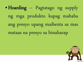 •Hoarding – Pagtatago ng supply
ng mga produkto kapag mababa
ang presyo upang maibenta sa mas
mataas na presyo sa hinaharap
 