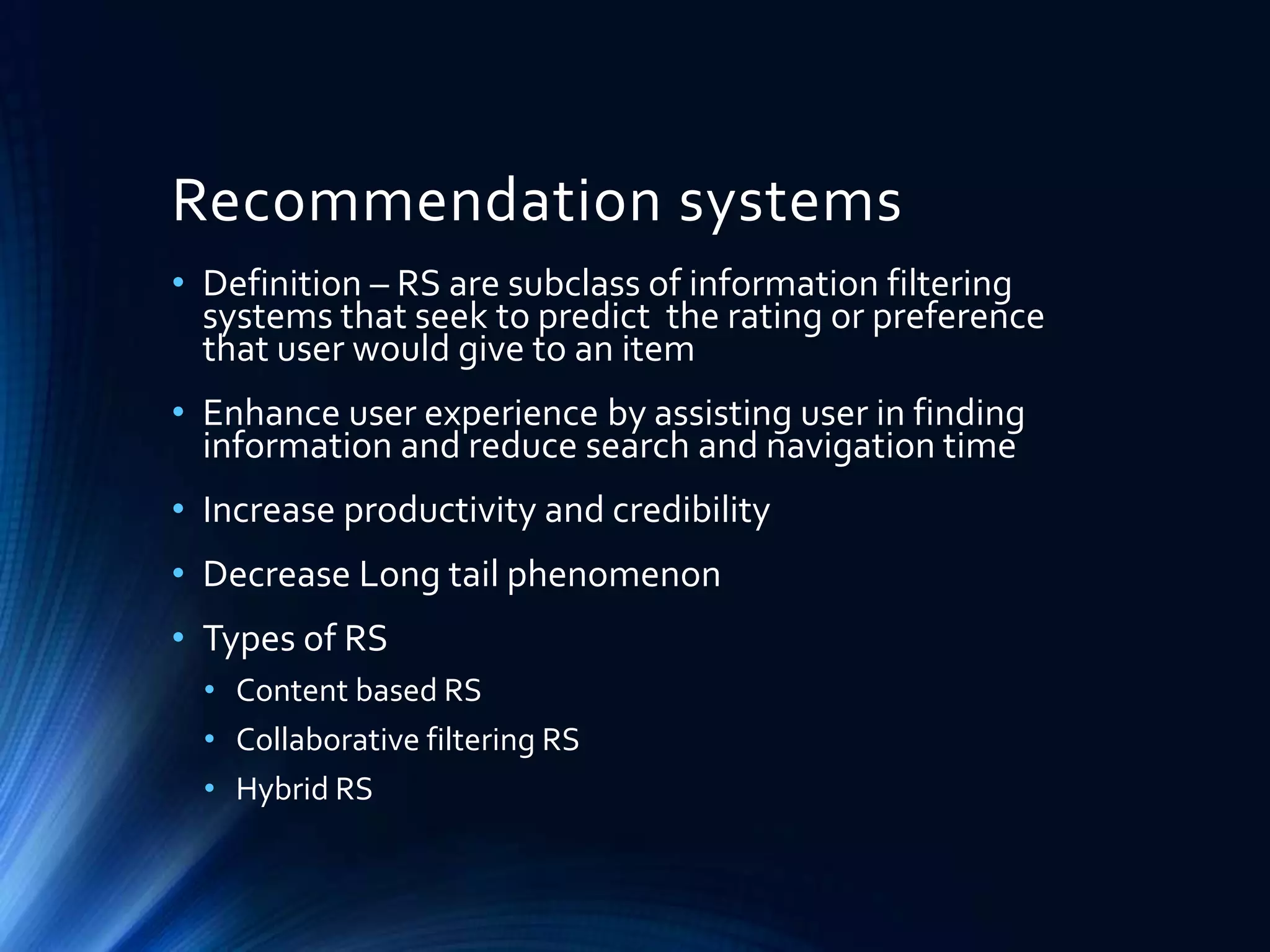 Recommendation systems
• Definition – RS are subclass of information filtering
systems that seek to predict the rating or preference
that user would give to an item
• Enhance user experience by assisting user in finding
information and reduce search and navigation time
• Increase productivity and credibility

• Decrease Long tail phenomenon
• Types of RS
• Content based RS
• Collaborative filtering RS
• Hybrid RS

 