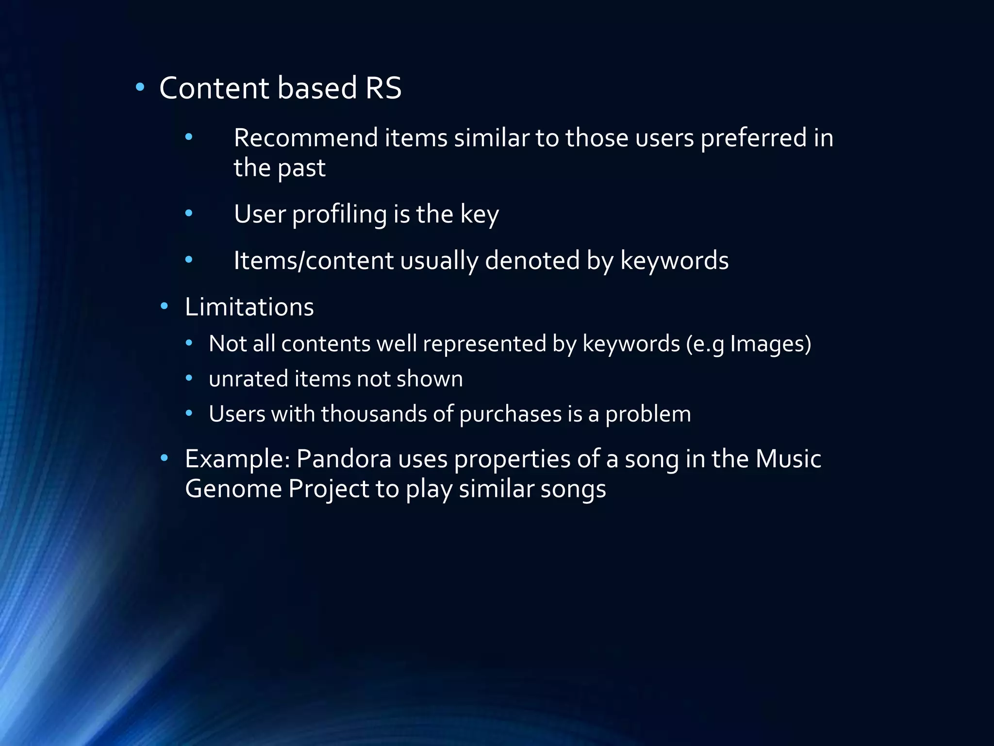 • Content based RS
•

Recommend items similar to those users preferred in
the past

•

User profiling is the key

•

Items/content usually denoted by keywords

• Limitations
• Not all contents well represented by keywords (e.g Images)
• unrated items not shown
• Users with thousands of purchases is a problem

• Example: Pandora uses properties of a song in the Music
Genome Project to play similar songs

 