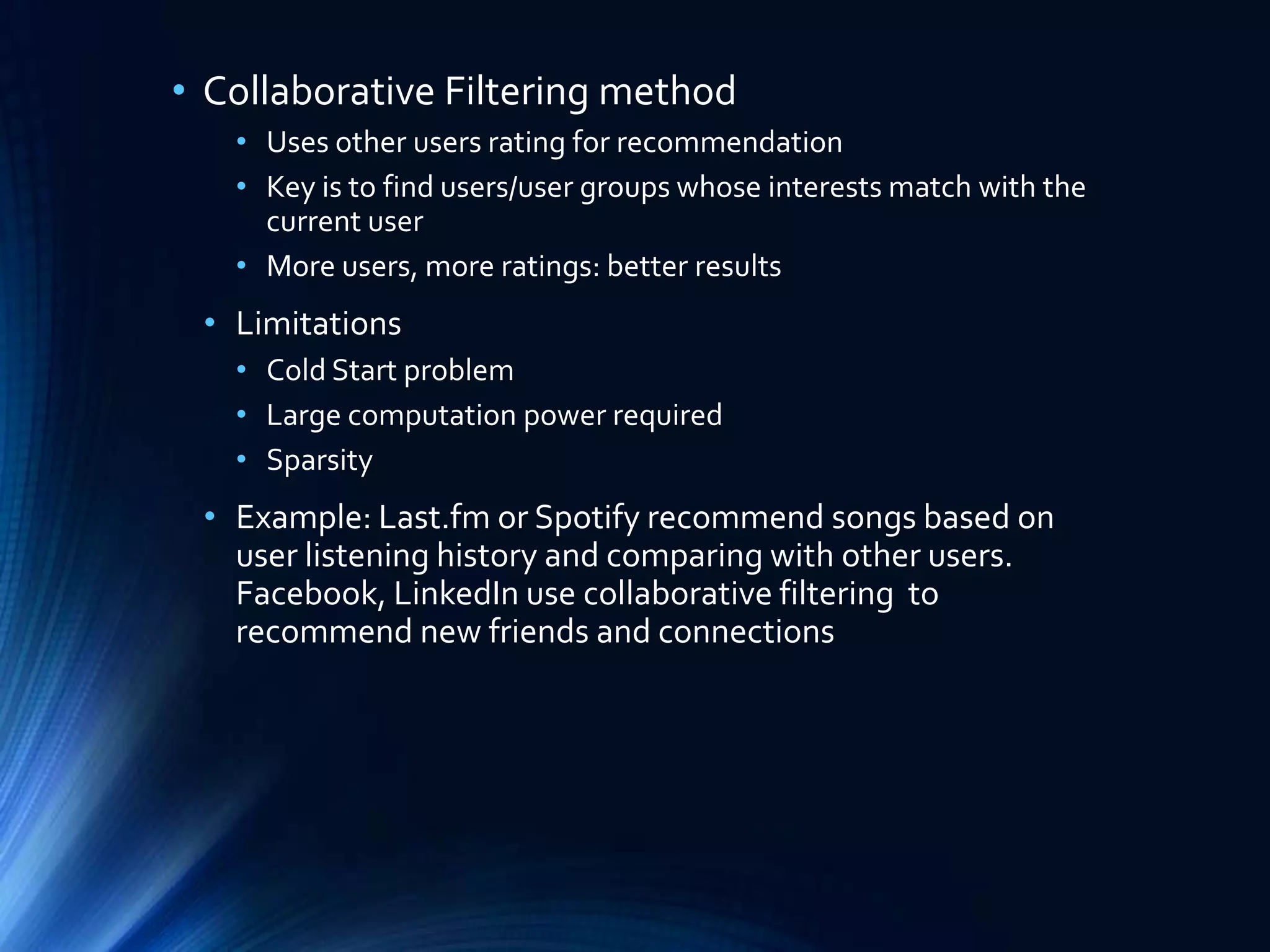 • Collaborative Filtering method
• Uses other users rating for recommendation
• Key is to find users/user groups whose interests match with the
current user
• More users, more ratings: better results

• Limitations
• Cold Start problem
• Large computation power required
• Sparsity

• Example: Last.fm or Spotify recommend songs based on
user listening history and comparing with other users.
Facebook, LinkedIn use collaborative filtering to
recommend new friends and connections

 