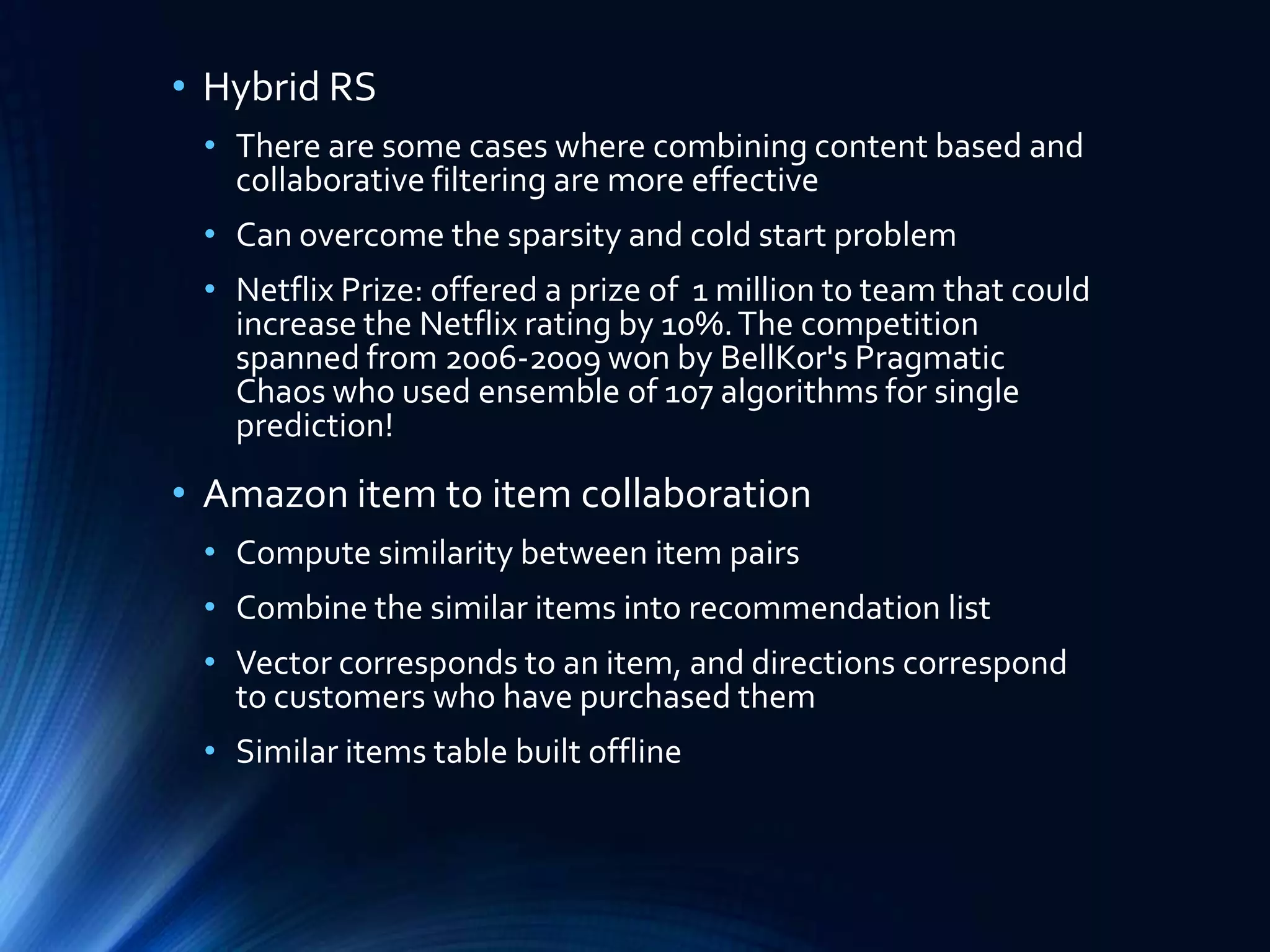 • Hybrid RS
• There are some cases where combining content based and
collaborative filtering are more effective
• Can overcome the sparsity and cold start problem
• Netflix Prize: offered a prize of 1 million to team that could
increase the Netflix rating by 10%. The competition
spanned from 2006-2009 won by BellKor's Pragmatic
Chaos who used ensemble of 107 algorithms for single
prediction!

• Amazon item to item collaboration
• Compute similarity between item pairs
• Combine the similar items into recommendation list
• Vector corresponds to an item, and directions correspond
to customers who have purchased them
• Similar items table built offline

 