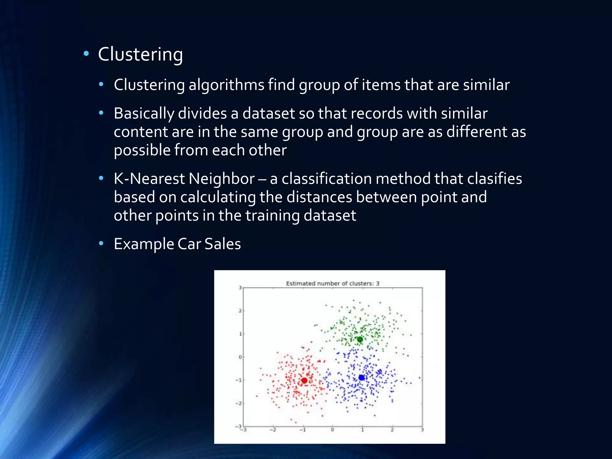 • Clustering
• Clustering algorithms find group of items that are similar
• Basically divides a dataset so that records with similar
content are in the same group and group are as different as
possible from each other
• K-Nearest Neighbor – a classification method that clasifies
based on calculating the distances between point and
other points in the training dataset
• Example Car Sales

 