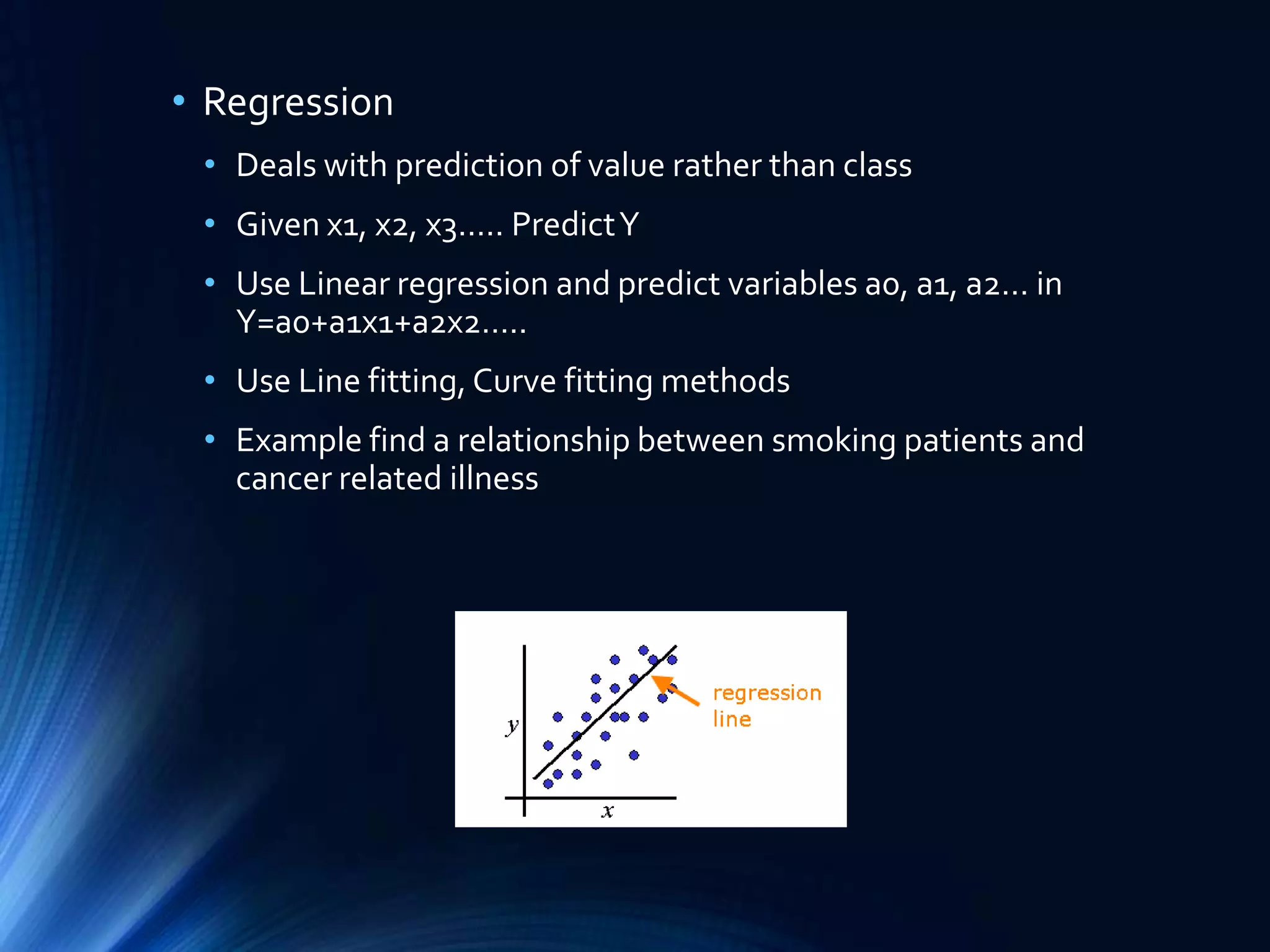• Regression
• Deals with prediction of value rather than class
• Given x1, x2, x3….. Predict Y
• Use Linear regression and predict variables a0, a1, a2… in
Y=a0+a1x1+a2x2…..
• Use Line fitting, Curve fitting methods
• Example find a relationship between smoking patients and
cancer related illness

 
