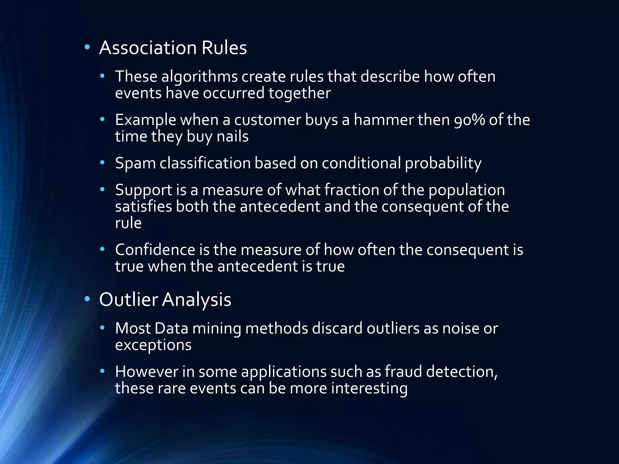 • Association Rules
• These algorithms create rules that describe how often
events have occurred together
• Example when a customer buys a hammer then 90% of the
time they buy nails

• Spam classification based on conditional probability
• Support is a measure of what fraction of the population
satisfies both the antecedent and the consequent of the
rule
• Confidence is the measure of how often the consequent is
true when the antecedent is true

• Outlier Analysis
• Most Data mining methods discard outliers as noise or
exceptions

• However in some applications such as fraud detection,
these rare events can be more interesting

 