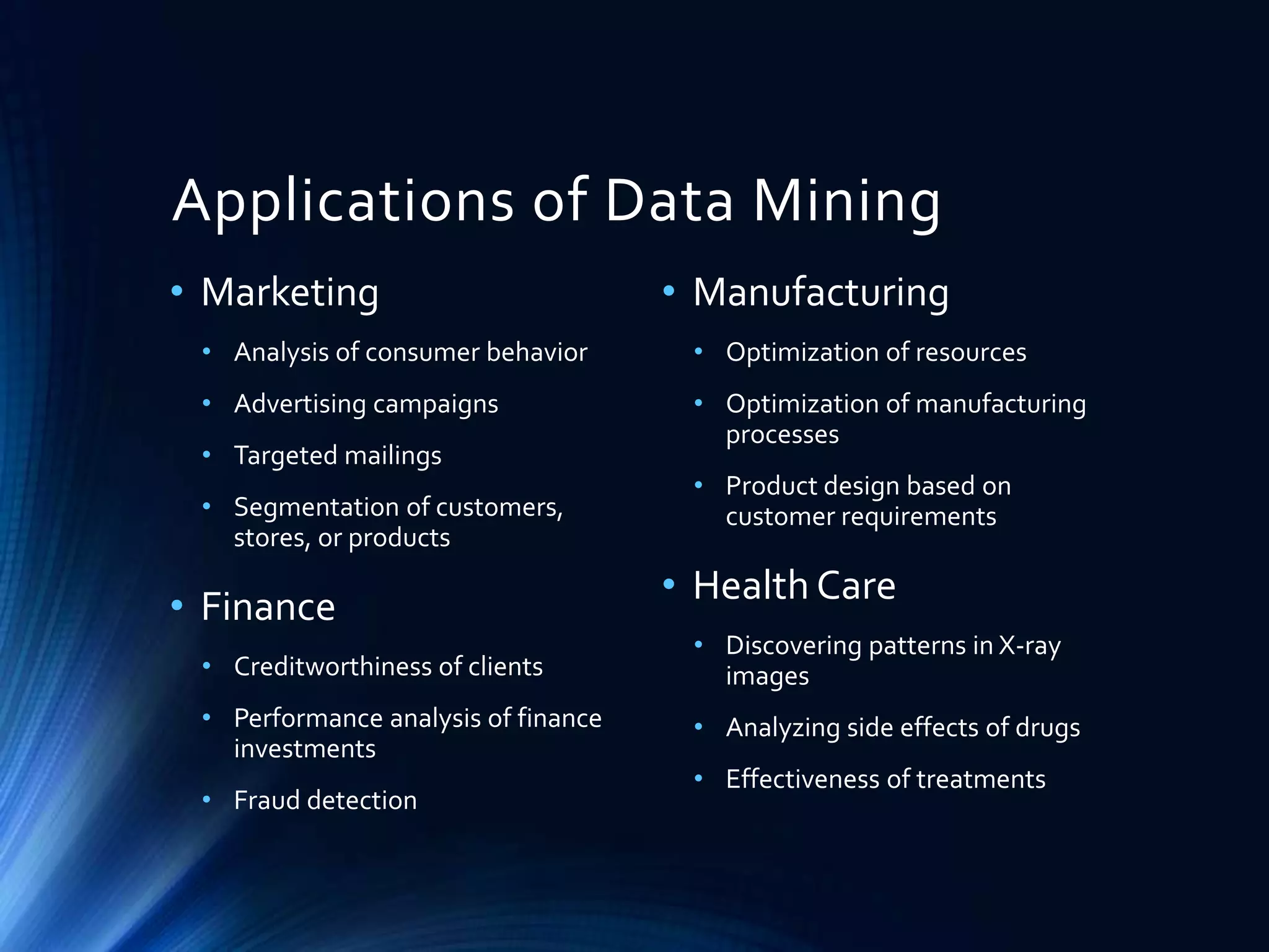 Applications of Data Mining
• Marketing

• Manufacturing

• Analysis of consumer behavior

• Optimization of resources

• Advertising campaigns

• Optimization of manufacturing
processes

• Targeted mailings
• Segmentation of customers,
stores, or products

• Finance

• Product design based on
customer requirements

• Health Care

• Creditworthiness of clients

• Discovering patterns in X-ray
images

• Performance analysis of finance
investments

• Analyzing side effects of drugs

• Fraud detection

• Effectiveness of treatments

 