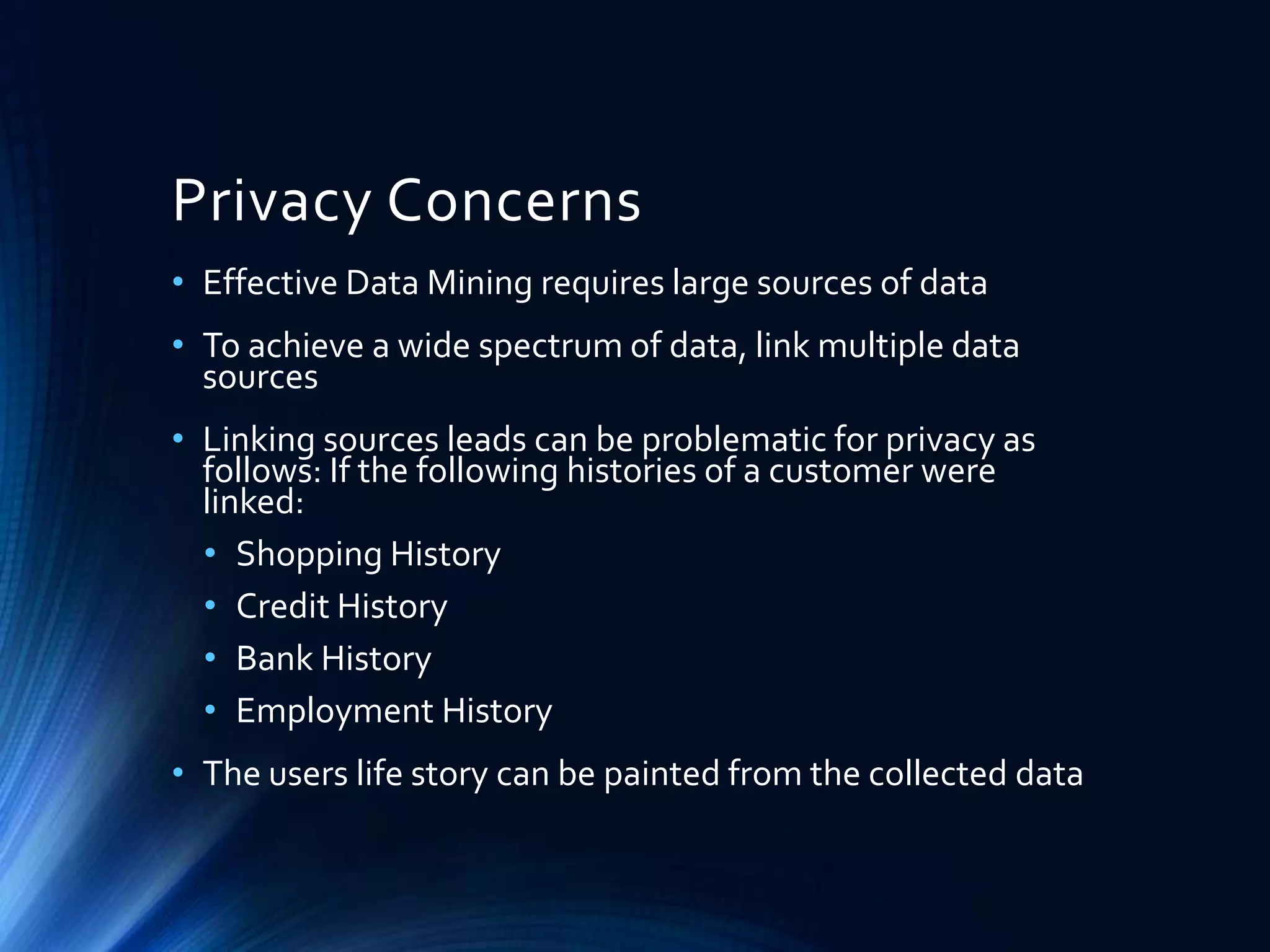 Privacy Concerns
• Effective Data Mining requires large sources of data

• To achieve a wide spectrum of data, link multiple data
sources
• Linking sources leads can be problematic for privacy as
follows: If the following histories of a customer were
linked:
• Shopping History
• Credit History
• Bank History
• Employment History

• The users life story can be painted from the collected data

 