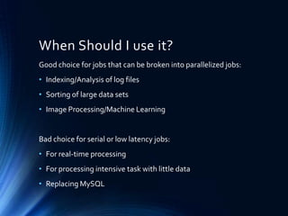 When Should I use it?
Good choice for jobs that can be broken into parallelized jobs:

• Indexing/Analysis of log files
• Sorting of large data sets
• Image Processing/Machine Learning

Bad choice for serial or low latency jobs:
• For real-time processing
• For processing intensive task with little data
• Replacing MySQL

 