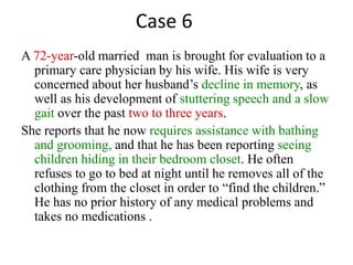 A 72-year-old married man is brought for evaluation to a
primary care physician by his wife. His wife is very
concerned about her husband’s decline in memory, as
well as his development of stuttering speech and a slow
gait over the past two to three years.
She reports that he now requires assistance with bathing
and grooming, and that he has been reporting seeing
children hiding in their bedroom closet. He often
refuses to go to bed at night until he removes all of the
clothing from the closet in order to “find the children.”
He has no prior history of any medical problems and
takes no medications .
Case 6
 
