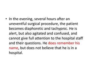 • In the evening, several hours after an
uneventful surgical procedure, the patient
becomes diaphoretic and tachypnic. He is
alert, but also agitated and confused, and
cannot give full attention to the hospital staff
and their questions. He does remember his
name, but does not believe that he is in a
hospital.
 
