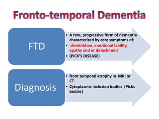 • A rare, progressive form of dementia
characterized by core symptoms of:
• disinhibtion, emotional lability,
apathy and or detachment
• (PICK’S DISEASE)
FTD
• front temporal atrophy in MRI or
CT.
• Cytoplasmic inclusion bodies (Picks
bodies)Diagnosis
 