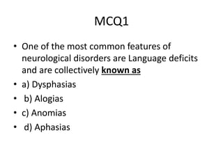 MCQ1
• One of the most common features of
neurological disorders are Language deficits
and are collectively known as
• a) Dysphasias
• b) Alogias
• c) Anomias
• d) Aphasias
 