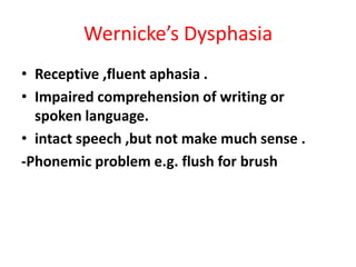 Wernicke’s Dysphasia
• Receptive ,fluent aphasia .
• Impaired comprehension of writing or
spoken language.
• intact speech ,but not make much sense .
-Phonemic problem e.g. flush for brush
 