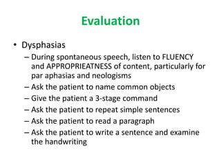 Evaluation
• Dysphasias
– During spontaneous speech, listen to FLUENCY
and APPROPRIEATNESS of content, particularly for
par aphasias and neologisms
– Ask the patient to name common objects
– Give the patient a 3-stage command
– Ask the patient to repeat simple sentences
– Ask the patient to read a paragraph
– Ask the patient to write a sentence and examine
the handwriting
 