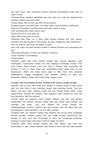 10
yang sudah mapan, untuk membangun kecepatan maksimum harusmengambil awalan antara 30
sampai 40 meter.
2)Tumpuan/tolakan merupakan perpindahan yang cepat antara lari, awalan dan melayang.Urutan
melakukan tumpuan yang benar adalah:
•Tolakan dengan salah satu kaki yang lebih kuat dan dominan.
•Ketepatan tumpuan pada balok tumpu serta tenaga tolakan sangat menentukan hasillompatan.
•Pada saat kaki menumpu pada balok, badan harus agak condong ke depan.
•Titik berat badan harus terletek agak ke muka.
•Gerakan kaki ayun ke arah depan atas.
•Sudut tolakan kurang lebih 45 derajat.
3)Melayang (sikap badan saat di udara) adalah pelompat menumpu pada balok tumpuan,
makabadan akan dapat terangkat di udara dengan sikap/gaya menggantung untuk melakukannya.
•Pada saat melayang kaki diayun dan diangkat ke depan.
•Kaki tolak selepas dari tanah diayunkan kembali ke belakang bersamaan atau sejajardengan kaki
ayun.
•Sikap badan dibusungkan ke depan atau melenting ke belakang.
•Lengan diayunkan ke atas belakang.
•Kepala tengadah.
4)Mendarat adalah pada waktu mendarat pelompat harus berusaha menjulurkan kedua
belahtangannya. Sejauh-jauhnya kemuka serta tidak kehilangan keseimbangan badannya. Pada
saatini biasanya timbul perasaan, badan akan jatuh ke belakang, untuk mencegahnya titik
beratharus di bawa ke depan dengan jalan membungkukan badan, hingga badan dan lutut
hampirmerapat, dibantu pula dengan juluran tangan ke muka. Pada waktu pendaratan
lututdibengkokan sehingga memungkinkan suatu momentum membawa ke depan atas,
kakimendarat dilakukan dengan tumit terlebih dahulu mengenai tanah.
C.Lompat Jauh Gaya Berjalan di Udara (Walking in the Air)Gaya berjalan di udara
merupakan salah satu gaya dalam lompat jauh. Mengapa di sebutgaya berjalan di udara, karena
gerak dan sikap badan di udara menyerupai dengan orang yangsedang berjalan. Yang harus
dikuasai unsur-unsur dalam melakukan lompat jauh gaya berjalan diudara adalah; awalan,
tumpuan/tolakan, melayang dan mendarat. Tanpa penguasaan teknik yangbaik dan benar hasil
yang diperolehnya tidak akan maksimal.
1)Awalan adalah saat melakukan awalan sebaiknya dilakukan pada jarak yang dirasakan
cukupmemadai oleh pelompat. Pelompat memiliki naluri yang berbeda antara pelompat yang
satudengan yang lainnya. Yang perlu dipahami oleh seorang pelompat jauh
adalahpengembangan akselerasi, distribusi energi, dan kecepatan. Agar saat tolakan tepat, guru
bisamenggunakan tanda pada lintasan yang akan dilalui pelompat.
2)Tumpuan adalah saat melakukan tumpuan dapat digunakan kaki kiri atau kanan sesuaidengan
kebiasaan pelompat. Sebaiknya gunakan kaki yang memiliki kekuatan dominan.Ketika kaki
menumpu ke balok badan harus dicondongkan ke depan agar keseimbangan tetapterjaga.
Pandangan ke depan dengan kedua lengan berada di samping atas badan.
3)Melayang adalah setelah pelompat menumpu pada balok tumpuan, maka badan akan
dapatterangkat ke udara. Dengan melakukan sikap berjalan di udara kedua kaki saling bergantian
 