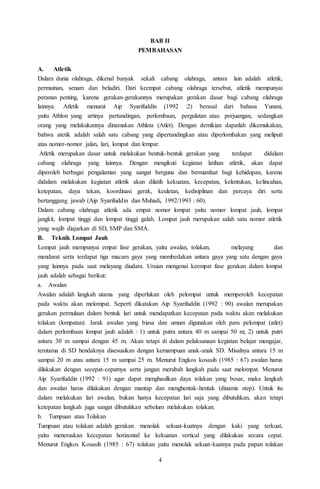 4
BAB II
PEMBAHASAN
A. Atletik
Dalam dunia olahraga, dikenal banyak sekali cabang olahraga, antara lain adalah atletik,
permainan, senam dan beladiri. Dari keempat cabang olahraga tersebut, atletik mempunyai
peranan penting, karena gerakan-gerakannya merupakan gerakan dasar bagi cabang olahraga
lainnya. Atletik menurut Aip Syarifuddin (1992 :2) berasal dari bahasa Yunani,
yaitu Athlon yang artinya pertandingan, perlombaan, pergulatan atau perjuangan, sedangkan
orang yang melakukannya dinamakan Athleta (Atlet). Dengan demikian dapatlah dikemukakan,
bahwa atetik adalah salah satu cabang yang dipertandingkan atau diperlombakan yang meliputi
atas nomor-nomor jalan, lari, lompat dan lempar.
Atletik merupakan dasar untuk melakukan bentuk-bentuk gerakan yang terdapat didalam
cabang olahraga yang lainnya. Dengan mengikuti kegiatan latihan atletik, akan dapat
diperoleh berbagai pengalaman yang sangat berguna dan bermanfaat bagi kehidupan, karena
didalam melakukan kegiatan atletik akan dilatih kekuatan, kecepatan, kelentukan, kelincahan,
ketepatan, daya tekan, koordinasi gerak, keuletan, kedisiplinan dan percaya diri serta
bertanggung jawab (Aip Syarifuddin dan Muhadi, 1992/1993 : 60).
Dalam cabang olahraga atletik ada empat nomor lompat yaitu nomor lompat jauh, lompat
jangkit, lompat tinggi dan lompat tinggi galah. Lompat jauh merupakan salah satu nomor atletik
yang wajib diajarkan di SD, SMP dan SMA.
B. Teknik Lompat Jauh
Lompat jauh mempunyai empat fase gerakan, yaitu awalan, tolakan, melayang dan
mendarat serta terdapat tiga macam gaya yang membedakan antara gaya yang satu dengan gaya
yang lainnya pada saat melayang diudara. Uraian mengenai keempat fase gerakan dalam lompat
jauh adalah sebagai berikut:
a. Awalan
Awalan adalah langkah utama yang diperlukan oleh pelompat untuk memperoleh kecepatan
pada waktu akan melompat. Seperti dikatakan Aip Syarifuddin (1992 : 90) awalan merupakan
gerakan permulaan dalam bentuk lari untuk mendapatkan kecepatan pada waktu akan melakukan
tolakan (lompatan). Jarak awalan yang biasa dan umum digunakan oleh para pelompat (atlet)
dalam perlombaan lompat jauh adalah : 1) untuk putra antara 40 m sampai 50 m; 2) untuk putri
antara 30 m sampai dengan 45 m. Akan tetapi di dalam pelaksanaan kegiatan belajar mengajar,
terutama di SD hendaknya disesuaikan dengan kemampuan anak-anak SD. Misalnya antara 15 m
sampai 20 m atau antara 15 m sampai 25 m. Menurut Engkos kosasih (1985 : 67) awalan harus
dilakukan dengan secepat-cepatnya serta jangan merubah langkah pada saat melompat. Menurut
Aip Syarifuddin (1992 : 91) agar dapat menghasilkan daya tolakan yang besar, maka langkah
dan awalan harus dilakukan dengan mantap dan menghentak-hentak (dinamis step). Untuk itu
dalam melakukan lari awalan, bukan hanya kecepatan lari saja yang dibutuhkan, akan tetapi
ketepatan langkah juga sangat dibutuhkan sebelum melakukan tolakan.
b. Tumpuan atau Tolakan
Tumpuan atau tolakan adalah gerakan menolak sekuat-kuatnya dengan kaki yang terkuat,
yaitu meneruskan kecepatan horizontal ke kekuatan vertical yang dilakukan secara cepat.
Menurut Engkos Kosasih (1985 : 67) tolakan yaitu menolak sekuat-kuatnya pada papan tolakan
 