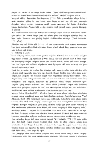 5
dengan kaki terkuat ke atas (tinggi dan ke depan). Dengan demikian dapatlah dikatakan bahwa
melakukan tolakan berarti jarak merubah kecepatan horizontal menjadi kecepatan vertical.
Mengenai tolakan, Soedarminto dan Soeparman (1993 : 360) mengemukakan sebagai berikut :
untuk membantu tolakan ke atas, lengan harus diayun ke atas dan kaki yang melangkah
diayunkan setinggi mungkin (prinsipnya adalah bahwa momentum dari bagian dipindahkan
kepada keseluruhan). Ayunan kaki ke atas mengunci sendi panggul karena kerjanya Ligamenta
iliofemoral.
Pada waktu menumpu seharusnya badan sudah condong kedepan, titik berat badan harus terletak
agak dimuka titik sumber tenaga, yaitu kaki tumpu pada saat pelompat menumpu, letak titik
berat badan ditentukan oleh panjang langkah terakhirsebelum melompat (Yusuf Adisasmita,
1992 : 67-68).
Dikatakan pula oleh Soegito dkk (1994 : 146) cara bertumpu pada balok tumpuan harus dengan
kuat, tumit bertumpu lebih dahulu diteruskan dengan seluruh telapak kaki, pandangan mata tetap
lurus kedepan agak ke atas.
c. Melayang di Udara
Sikap melayang adalah sikap setelah gerakan lompatan dilakukan dan badan sudah terangkat
tinggi keatas. Menurut Aip Syarifuddin (1992 : 92/93) sikap dan gerakan badan di udara sangat
erat hubungannya dengan kecepatan awalan dan kekuatan tolakan. Karena pada waktu pelompat
lepas dari papan tolakan badan si pelompat akan dipengaruhi oleh suatu kekuatan yaitu gaya
gravitasi (gaya penarik bumi).
Untuk itu, kecepatan lari awalan dan kekuatan pada waktu menolak harus dilakukan oleh
pelompat untuk mengetahui daya tarik bumi tersebut. Dengan demikian jelas bahwa pada nomor
lompat jauh kecepatan dan kekuatan sangat besar pengaruhnya terhadap hasil tolakan. Tetapi,
dengan mengadakan suatu perbaikan bentuk dan cara-cara melompat serta mendarat, maka akan
memperbaiki hasil lompatan. Perubahan dan perbaikan bentuk tersebut dinamakan “gaya
lompatan” yang sifatnya individual. Pada nomor lompat (khususnya lompat jauh) perubahan
bentuk akan gaya-gaya lompatan itu tidak akan mempengaruhi parabola dari titik berat badan,
tetapi berguna untuk menjaga keseimbangan serta pandaratan yang lebih baik.
Menurut Engkos Kosasih (1985 : 67) sikap badan di udara adalah badan harus diusahakan
melayang selama mungkin di udara serta dalam keadaan seimbang. Dalam hal yang sama Yusuf
Adisasmita (1992 : 68) berpendapat bahwa pada waktu naik, badan harus dapat ditahan dalam
keadaan sikap tubuh untuk menjaga keseimbangan dan untuk memungkinkan pendaratan lebih
sempurna. Kalaupun mengadakan gerak yang lain harus dijaga agar gerak selama melayang itu
tidak menimbulkan perlambatan. Pada lompat jauh, waktu melayang di udara berprinsip pada 3
hal sebagai berikut : 1) bergerak ke depan semakin cepat semakin baik: 2) menolak secara tepat
dan kuat; 3) adapun gerakan yang dilakukan selama melayang di udara tidak akan menambah
kecepatan gerak selama melayang dan hanya berperan untuk menjaga keseimbangan saja.
Cara melakukan lompat jauh gaya jongkok menurut Aip Syarifuddin (1992 : 93) pada waktu
lepas dari tanah (papan tolakan) keadaan sikap badan di udara jongkok dengan jalan
membulatkan badan dengan kedua lutut ditekuk, kedua tangan ke depan. Pada waktu akan
mendarat kedua kaki dijulurkan ke depan kemudian mendarat pada kedua kaki dengan bagian
tumit lebih dahulu, kedua tangan ke depan.
Pada prinsipnya sikap badan diudara bertujuan untuk berada selama mungkin diudara menjaga
keseimbangan tubuh dan untuk mempersiapkan pendaratan. Sehubungan dengan itu diusahakan
 