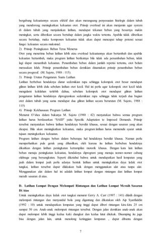 7
bergabung kekuatannya secara efektif dan akan merangsang penyesuaian fisiologis dalam tubuh
yang mendorong meningkatkan kekuatan otot. Prinsip overload ini akan menjamin agar system
di dalam tubuh yang menjalankan latihan, mendapat tekanan beban yang besarnya makin
meningkat, serta diberikan secara bertahap dalam jangka waktu tertentu. Apabila tidak diberikan
secara bertahap, maka komponen kekuatan tidak akan dapat mencapai tahap potensi sesuai
fungsi kekuatan secara maksimal.
2) Prinsip Peningkatan Beban Terus Menerus
Otot yang menerima beban latihan lebih atau overload kekuatannya akan bertambah dan apabila
kekuatan bertambah, maka program latihan berikutnya bila tidak ada penambahan beban, tidak
lagi dapat menambah kekuatan. Penambahan beban dalam jumlah repetisi tertentu, otot belum
merasakan lelah. Prinsip penambahan beban demikian dinamakan prinsip penambahan beban
secara progresif. (M. Sajoto, 1988 : 115).
3) Prinsip Urutan Pengaturan Suatu Latihan
Latihan berbeban hendaknya diatur sedemikian rupa sehingga kelompok otot besar mendapat
giliran latihan lebih dulu sebelum latihan otot kecil. Hal ini perlu agar kelompok otot kecil tidak
mengalami kelelahan terlebih dahuu, sebelum kelompok otot mendapat giliran latihan
pengaturan latihan hendaknya diprogramkan sedemikian rupa sehingga tidak terjadi dua bagian
otot dalam tubuh yang sama mendapat dua giliran latihan secara berurutan (M. Sajoto, 1988 :
115)
4) Prinsip Kekhususan Program Latihan
Menurut O’shea dalam bukunya M. Sajoto (1988 : 42) menyatakan bahwa semua program
latihan harus berdasarkan “SAID” yaitu Specific Adaptation to Imposed Demands. Prinsip
tersebut menyatakan bahwa latihan hendaknya bersifat khusus, sesuai dengan sasaran yang akan
dicapai. Bila akan meningkatkan kekuatan, maka program latihan harus memenuhi syarat untuk
tujuan meningkatkan kekuatan.
Program latihan dengan beban dalam beberapa hal hendaknya bersifat khusus. Namun perlu
memperhatikan pula gerak yang dihasilkan, oleh karena itu latihan berbeban hendaknya
dikaitkan dengan latihan peningkatan ketrampilan motorik khusus. Dengan kata lain latihan
beban menuju peningkatan kekuatan, hendaknya diprogram yang menuju nomor-nomor cabang
olahraga yang bersangkutan. Seperti diketahui bahwa untuk mendapatkan hasil lompatan yang
jauh dalam lompat jauh perlu adanya bentuk latihan untuk meningkatkan daya ledak otot
tungkai, latihan tersebut dapat dilakukan baik dengan menggunakan alat atau tanpa alat.
Menggunakan alat dalam hal ini adalah latihan lompat dengan rintangan dan latihan lompat
meraih sasaran di atas.
D. Latihan Lompat Dengan Melompati Rintangan dan Latihan Lompat Meraih Sasaran
Di Atas
Untuk meningkatkan daya ledak otot tungkai menurut Gerry A. Carr (1997 : 141) dilatih dengan
melompati rintangan dan menyundul bola yang digantung dan dikatakan oleh Aip Syarifuddin
(1992 : 10) untuk mendapatkan lompatan yang tinggi dapat diberi rintangan kira-kira 25 cm
sampai 30 cm. Anak-anak melompati rintangan tersebut. Dengan jalan demikian anak-anak akan
dapat melompat lebih tinggi kedua kaki diangkat dan kedua lutut ditekuk. Disamping itu juga
bisa dengan jalan lain, untuk menolong ketinggian lompatan , dapat dibantu dengan
 