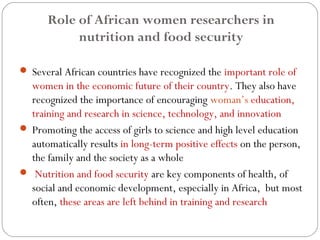Role of African women researchers in 
nutrition and food security 
 Several African countries have recognized the important role of 
women in the economic future of their country. They also have 
recognized the importance of encouraging woman’s education, 
training and research in science, technology, and innovation 
 Promoting the access of girls to science and high level education 
automatically results in long-term positive effects on the person, 
the family and the society as a whole 
 Nutrition and food security are key components of health, of 
social and economic development, especially in Africa, but most 
often, these areas are left behind in training and research 
 