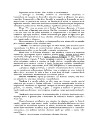 Hipertensos devem reduzir a oferta de sódio na sua alimentação.
A tecnologia de alimentos, utilizando os conhecimentos envolvidos na
bromatologia, se preocupa em desenvolver alimentos seguros e adequados para grupos
específicos de consumidores. Nas áreas da saúde, a bromatologia desempenha um papel
preponderante na prevenção de doenças, na formulação de dietas, na manutenção de
organismos saudáveis, envolvendo profissionais das mais diversas formações: bioquímicos,
farmacêuticos, nutricionistas, dentistas, médicos, engenheiros químicos e de alimentos.
Desde 1991, existe um acordo entre o Brasil, a Argentina, o Paraguai e o Uruguai,
países que formam o Mercosul, cujo objetivo é facilitar e promover o intercâmbio de bens
e serviços entre eles. Os países signatários se comprometeram a incorporar em suas
respectivas legislações nacionais, normas estabelecidas por grupos de especialistas para
unificar os critérios normativos de modo a facilitar a livre circulação de produtos variados,
entre os quais, estão os alimentos.
Dentro das normas de rotulação previstas para alimentos, sob os critérios adotados
pelo Mercosul, podemos definir alimentos como:
Alimento é toda substância que se ingere em estado natural, semi-industrializada ou
industrializada e se destina ao consumo humano, incluindo as bebidas e qualquer outra
substância que se utilize em sua elaboração, preparação ou tratamento.
Outra forma de definirmos alimento é: toda substância extrínseca ao organismo
humano que, após ingestão, digestão e absorção, fornece energia, material plástico para o
crescimento, reposição de tecidos e regula as reações biológicas, ou seja, mantém as
funções fisiológicas originais. A função energética ou calórica é especialmente oferecida
pelos carboidratos, gorduras e proteínas. A função plástica é garantida pelas proteínas
responsáveis pelas estruturas celulares. A função fisiológica ou reguladora é mantida pela
presença das vitaminas e sais minerais, assim como pelas proteínas na forma de enzimas.
Além dessas funções específicas, os alimentos apresentam uma função inerente que
não se enquadra em nenhuma dessas definições e que se relaciona ao nosso instinto de
sobrevivência: o estímulo de saciar a fome, a sensação de plenitude, a manutenção da
imunidade, o estímulo do peristaltismo e o esvaziamento gástrico.
Produto alimentício é aquele que contém ao lado da fração alimento, uma fração
não alimento. Ex: uma massa alimentícia e sua embalagem.
Nutriente é a parcela orgânica ou não, usada para fornecer energia, material
plástico ou para regular as funções biológicas. O nutriente absorvido evita ou reduz os
desgastes dos constituintes do organismo. Exemplos de nutrientes: proteínas, carboidratos,
gorduras, sais minerais, vitaminas, oxigênio. O oxigênio é essencial aos processos de
transformação dos alimentos e concorre para a geração de energia que mantém as funções
vitais.
Nutrição é o aproveitamento do alimento ingerido. A utilização do alimento requer
mudanças físicas e químicas para se transformar em substâncias nutritivas digeríveis e
absorvíveis.
O corpo humano é semelhante a uma máquina. Na máquina, o calor é a fonte de
trabalho, enquanto no corpo humano, o calor é resultado do trabalho. O alimento representa
a satisfação das necessidades orgânicas do homem, no início dos tempos, supridas pelo
instinto frente ao alimento encontrado. Hoje, podemos variar alimentos (lei da isonomia ou
equivalência), pois podemos substituir alimentos desde que tenham o mesmo valor
energético.
Todos os componentes do organismo procedem dos alimentos:
 