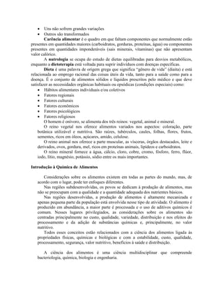  Uns não sofrem grandes variações
 Outros são transformados
Carência alimentar é o quadro em que faltam componentes que normalmente estão
presentes em quantidades maiores (carboidratos, gorduras, proteínas, água) ou componentes
presentes em quantidades imponderáveis (sais minerais, vitaminas) que não apresentam
valor calórico.
A nutrologia se ocupa do estudo de dietas equilibradas para desvios metabólicos,
enquanto a dietoterapia está voltada para suprir indivíduos com doenças específicas.
Dieta é uma palavra de origem grega que significa “gênero de vida” (diaita) e está
relacionada ao emprego racional das coisas úteis da vida, tanto para a saúde como para a
doença. É o conjunto de alimentos sólidos e líquidos prescritos pelo médico e que deve
satisfazer as necessidades orgânicas habituais ou epsódicas (condições especiais) como:
 Hábitos alimentares individuais e/ou coletivos
 Fatores regionais
 Fatores culturais
 Fatores econômicos
 Fatores psicológicos
 Fatores religiosos
O homem é onívoro, se alimenta dos três reinos: vegetal, animal e mineral.
O reino vegetal nos oferece alimentos variados nos aspectos: coloração, parte
botânica utilizável e nutritiva. São raízes, tubérculos, caules, folhas, flores, frutos,
sementes, ricos em óleos, açúcares, amido, celulose.
O reino animal nos oferece a parte muscular, as vísceras, órgãos destacados, leite e
derivados, ovos, gordura, mel, ricos em proteínas animais, lipídeos e carboidratos.
O reino mineral fornece a água, cálcio, cloro, cobre, cromo, fósforo, ferro, flúor,
iodo, lítio, magnésio, potássio, sódio entre os mais importantes.
Introdução à Química de Alimentos
Considerações sobre os alimentos existem em todas as partes do mundo, mas, de
acordo com o lugar, pode ter enfoques diferentes.
Nas regiões subdesenvolvidas, os povos se dedicam à produção de alimentos, mas
não se preocupam com a qualidade e a quantidade adequada dos nutrientes básicos.
Nas regiões desenvolvidas, a produção de alimentos é altamente mecanizada e
apenas pequena parte da população está envolvida nesse tipo de atividade. O alimento é
produzido em abundância, a maior parte é processada e o uso de aditivos químicos é
comum. Nesses lugares privilegiados, as considerações sobre os alimentos são
centradas principalmente no custo, qualidade, variedade, distribuição e nos efeitos do
processamento e da adição de substâncias químicas e, principalmente, no valor
nutritivo.
Todos esses conceitos estão relacionados com a ciência dos alimentos ligada às
propriedades físicas, químicas e biológicas e com a estabilidade, custo, qualidade,
processamento, segurança, valor nutritivo, benefícios à saúde e distribuição.
A ciência dos alimentos é uma ciência multidisciplinar que compreende
bacteriologia, química, biologia e engenharia.
 
