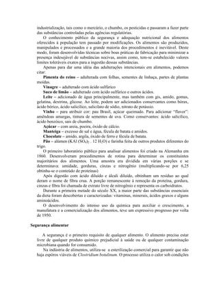 industrialização, tais como o mercúrio, o chumbo, os pesticidas e passaram a fazer parte
das substâncias controladas pelas agências regulatórias.
O conhecimento público da segurança e adequação nutricional dos alimentos
oferecidos à população tem passado por modificações. Os alimentos são produzidos,
manipulados e processados e a grande maioria dos procedimentos é inevitável. Deste
modo, foram desenvolvidas técnicas sobre boas práticas de fabricação para minimizar a
presença indesejável de substâncias nocivas, assim como, tem-se estabelecido valores
limites toleráveis exatos para a ingestão dessas substâncias.
Apenas para dar uma idéia das adulterações intencionais em alimentos, podemos
citar:
Pimenta do reino – adulterada com folhas, sementes de linhaça, partes de plantas
moídas.
Vinagre – adulterado com ácido sulfúrico
Suco de limão – adulterado com ácido sulfúrico e outros ácidos.
Leite – adicionado de água principalmente, mas também com gis, amido, gomas,
gelatina, dextrina, glicose. Ao leite, podem ser adicionados conservantes como bórax,
ácido bórico, ácido salicílico, salicilato de sódio, nitrato de potássio.
Vinho – para atribuir cor: pau Brasil, açúcar queimado. Para adicionar “flavor”:
amêndoas amargas, tintura de sementes de uva. Como conservantes: ácido salicílico,
ácido benzóico, sais de chumbo.
Açúcar – com areia, poeira, óxido de cálcio.
Manteiga – excesso de sal e água, fécula de batata e amidos.
Chocolate – amido, argila, óxido de ferro e fécula de batata.
Pão – alúmen (KAl (SO4)2 . 12 H2O) e farinha feita de outros produtos diferentes do
trigo.
O primeiro laboratório público para analisar alimentos foi criado na Alemanha em
1860. Desenvolveram procedimentos de rotina para determinar os constituintes
majoritários dos alimentos. Uma amostra era dividida em várias porções e se
determinava: umidade, gorduras, cinzas e nitrogênio (multiplicando-se por 6,25
obtinha-se o conteúdo de proteínas)
Após digestão com ácido diluído e álcali diluído, obtinham um resíduo ao qual
deram o nome de fibra crua. A porção remanescente à remoção da proteína, gordura,
cinzas e fibra foi chamada de extrato livre de nitrogênio e representa os carboidratos.
Durante a primeira metade do século XX, a maior parte das substâncias essenciais
da dieta foram descobertas e caracterizadas: vitaminas, minerais, ácidos graxos e alguns
aminoácidos.
O desenvolvimento do intenso uso da química para auxiliar o crescimento, a
manufatura e a comercialização dos alimentos, teve um expressivo progresso por volta
de 1950.
Segurança alimentar
A segurança é o primeiro requisito de qualquer alimento. O alimento precisa estar
livre de qualquer produto químico prejudicial à saúde ou de qualquer contaminação
microbiana quando for consumido.
Na indústria de alimentos, utiliza-se a esterilização comercial para garantir que não
haja espóros viáveis de Clostridium botulinum. O processo utiliza o calor sob condições
 
