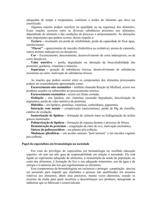 adequadas de tempo e temperatura, conforme a acidez do alimento que deve ser
esterilizado.
Algumas reações podem interferir na qualidade ou na segurança dos alimentos.
Essas reações ocorrem entre as diversas substâncias presentes nos alimentos,
dependendo do alimento e das condições de processo e armazenamento. As alterações
mais importantes que podem ocorrer, dizem respeito a:
Textura – resultando em perda de solubilidade, perda da capacidade de fixar água,
amolecimento.
“Flavor” – aparecimento de rancidez (hidrolítica ou oxidativa), aroma de caramelo,
outros aromas indesejáveis ou desejáveis.
Cor – Escurecimento, descoramento, desenvolvimento de cores indesejáveis, ou de
cores desejáveis.
Valor nutritivo – perda, degradação ou alteração da bioavaliabilidade das
proteínas, gorduras, vitaminas e minerais.
Segurança – geração de substâncias tóxicas, desenvolvimento de substâncias
resistentes ao calor, inativação de substâncias tóxicas.
As reações que podem ocorrer entre os componentes dos alimentos processados
podem ser resumidamente apresentadas como:
Escurecimento não enzimático – também chamado Reação de Maillard, ocorre nos
produtos assados ou submetidos ao processamento térmico.
Escurecimento enzimático - ocorre em frutas cortadas.
Oxidação – nos lipídeos, nas vitaminas causando degradação, descoloração de
pigmentos, perda do valor nutritivo de proteínas.
Hidrólise – em lipídeos, proteínas, vitaminas, carboidratos, pigmentos.
Interação com metais – complexação (antocianinas), perda de Mg da clorofila,
catálise de oxidação.
Isomerização de lipídeos – formação de isômero trans na hidrogenação de ácidos
graxos insaturados.
Polimerização de lipídeos – formação de espuma durante o processo de fritura.
Desnaturação de proteínas – coagulação da clara de ovo, inativação enzimática.
Síntese de polissacarídeos – em plantas pós-colheita.
Mudanças glicolíticas – em tecidos animais “post mortem” e em trecidos vegetais
pós-colheita.
Papel do especialista em bromatologia na sociedade
Em vista do privilégio do especialista em bromatologia ter recebido educação
superior, ele tem um alto grau de responsabilidade em relação à sociedade. Ele está
ligado ao suprimento adequado de alimentos, à manutenção da saúde da população, ao
custo dos alimentos, à formação do lixo e seu adequado tratamento, uso da água e da
energia e à natureza das leis que regulamentam os alimentos.
Esse compromisso do bromatologista em esclarecer e proteger a população, precisa
ser assumido para impedir que charlatães e pessoas não qualificadas em assuntos
relativos aos alimentos, dêem seus pareceres, muitas vezes alarmistas, usando os
recursos da mídia para gerar incerteza e desconfianças nos produtos, denegrindo as
indústrias que os fabricam e comercializam.
 