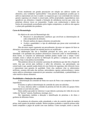 Existe atualmente um grande preconceito em relação aos aditivos usados em
alimentos, uma verdadeira “quimicafobia”. Uma parcela da população acredita que os
aditivos representam um risco à saúde e se esquecem que o uso controlado dos mesmos
garante segurança em relação à conservação, atribui propriedades organolépticas mais
agradáveis aos alimentos e impede a formação de substâncias nocivas que, estas sim,
poderiam oferecer riscos ao consumidor. Usados com conhecimento e dentro dos
limites de concentração aconselhados pelos órgãos competentes, os aditivos são seguros
e zelam pela qualidade dos produtos.
Curso de Bromatologia
Os objetivos do curso de Bromatologia são:
 Descrever os procedimentos analíticos que envolvem as determinações de
cada componente do alimento.
 Discutir análises de alguns alimentos em particular.
 Avaliar a quantidade e o tipo de adulteração que possa estar ocorrendo em
um alimento.
Não devemos seguir cegamente um procedimento, devemos ser capazes de fazer as
alterações convenientes quando um método precisa ser modificado.
As adulterações não são a finalidade principal do curso, pois os padrões de
identidade e de qualidade dos produtos alimentícios comerciais estão se transformando e,
desta forma, os conceitos de adulteração também podem mudar com o tempo. Como
exemplo, temos a adição de pectina na fabricação de geléias e compotas, que antes era
proibida e hoje é uma prática recomendada.
Não podemos deixar de comentar a presença de substâncias que não têm a função de
nutrir, mas que servem para melhorar o sabor dos alimentos, sua apresentação, sua
conservação e que, quando usadas dentro de seus limites de segurança, não oferecem riscos
e representam uma garantia de qualidade. Entre elas, podemos citar os edulcorantes
artificiais, corantes derivados das anilinas, antioxidantes, agentes antimicrobianos e tantos
outros aditivos alimentares responsáveis por aumentar a aceitabilidade, a palatabilidade e o
valor nutritivo desses alimentos.
Possibilidades e limitações dos métodos
A determinação do conteúdo de frutas nos sucos de fruta e nas compotas é da maior
importância.
O mesmo se aplica à determinação do conteúdo de carne em salsichas..
Às vezes, interessa saber o conteúdo de proteína de leite de cabra em queijos feitos
supostamente só com leite de cabra..
Outra análise que pode ter interesse é a que detecta a presença de vinho de uvas em
vinhos de “berries” (amora, framboesa, morango, etc.).
São importantes também a detecção e identificação de proteínas e de óleos e
gorduras de diferentes fontes.
Os produtores de alimentos estão entendendo o valor do controle rígido da matéria
prima, tanto quanto do produto acabado. Muitos produtos acabados e matérias primas estão
sendo comprados e pagos de acordo com suas análises. Como exemplo, temos a cana de
 