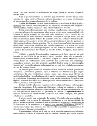 açúcar, cujo teor é medido por refratometria na própria plantação, antes da compra da
matéria prima.
Hoje, o que mais interessa são alimentos que conservem o máximo de seu aroma
original, cor e valor nutritivo. O desenvolvimento de produtos novos exige o treinamento
de químicos de alimentos com larga experiência analítica.
Análise de alimentos envolve o desenvolvimento dos métodos de identificação e
qualidade com técnicas adequadas para uso no laboratório de controle para assegurar a
uniformidade do alimento processado e para futuras melhorias no produto.
Existe uma tendência crescente para substituir procedimentos exatos, reprodutíveis
e objetivos pelos critérios subjetivos de sabor, aroma, textura, cor e outras qualidades. Os
métodos de análise sensorial em alimentos estão melhorando com a introdução e o
desenvolvimento de testes sensoriais estatísticos (avaliação de cerveja, vinho, café por
métodos sensoriais). Alguns atributos dos alimentos como cor e textura podem ser medidos
objetivamente, outros, como o aroma, não podem ser medidos por métodos químicos ou
físicos, dependendo de métodos sensoriais. Não há conhecimento suficiente da composição
química dos componentes voláteis ou não voláteis responsáveis pelo aroma, mas novos
métodos de separação por cromatografia gasosa são uma perspectiva futura de se conhecer
a química dos constituintes flavorizantes de produtos lácteos, de vegetais, frutas, carnes,
peixes.
Até hoje, os métodos de manipulação e processamento de frutas e vegetais são mais
baseados na experiência do que no conhecimento científico. Ainda não se controla a
composição do alimento durante o crescimento e depois da colheita. Do mesmo modo,
deveria haver um conhecimento mais detalhado para desenvolver uma alimentação
adequada de animais e aves para controlar a qualidade final da carne. As transformações
“postmortem” nos tecidos cárneos também deveriam ser mais bem estudadas, assim como
no caso dos produtos do mar.
Os métodos para análises de alimentos diferem muito das análises quantitativas
inorgânicas. Carboidratos, gorduras, óleos e proteínas são determinados por reações
características de certos componentes comuns. Muitas vezes a reação usada não tem um
ponto final definido e é complicada por outras reações simultâneas e consecutivas. Quando
há possibilidade de empregar métodos exatos como na determinação do Nitrogênio total
orgânico, um fator arbitrário é usado para expressar o resultado em termos do constituinte
desejado, ou seja, o teor de proteína.
Existem métodos adicionais, bioquímicos, físicos, bacteriológicos e biológicos para
interpretar os resultados de forma acurada. Precisamos conhecer os processos envolvidos.
Para determinados tipos de alimento, existem métodos desenvolvidos empiricamente e que
são mais precisos ou reprodutíveis do que exatos ou corretos. A reprodutibilidade de
métodos desenvolvidos empiricamente, adaptados sob certas condições, tem grande
influência nos resultados.
O conhecimento para a realização das análises é limitado pela complexidade das
reações usadas, pela presença de substâncias interferentes e pela inespecificidade do
próprio método. O preparo de amostras para análise envolve a separação e a concentração
do constituinte a ser determinado e a remoção dos elementos interferentes que são os
maiores responsáveis pela limitação dos métodos. Há necessidade de equipamentos de
laboratório específicos para essas análises.
O analista deve avaliar o que é geral e o que é particular para evitar procedimentos
desnecessários. Análises de alimentos não são receitas culinárias para serem seguidas
 