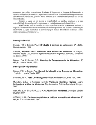 cegamente para obter os resultados desejados. É importante a limpeza do laboratório, a
atenção escrupulosa às técnicas e a precisão dos resultados. Bons analistas são pessoas com
características particulares, pessoas muito nervosas e de temperamento errático não são as
mais indicadas.
Sempre se deve ter em mente a perecibilidade do produto analisado e a sua
suscetibilidade às transformações químicas e às variações das propriedades físicas.
Modificações mais acentuadas ocorrem nos alimentos não processados, animais e
vegetais, alterações rápidas nas atividades das enzimas presentes nos tecidos e deterioração
microbiana. A ação enzimática é responsável por muitas dificuldades inerentes a uma
análise acurada dos tecidos vivos.
Bibliografia Básica
Bobbio, F.O. e Bobbio, P.A.; Introdução á química de Alimentos; 2ª edição,
Livraria Varela, 1995.
ANVISA, Métodos Físico Químicos para Análise de Alimentos; IV Edição;
Instituto Adolfo Lutz, Brasília; Agência Nacional de Vigilância Sanitária, Ministério
da Saúde, 2005.
Bobbio, P.A. E Bobbio, F.O.; Química do Processamento de Alimentos; 2ª
edição, Livraria Varela, 1995.
Bibliografia Complementar
Bobbio, F.O. e Bobbio, P.A.; Manual de laboratório de Química de Alimentos,
1ª edição, Livraria Varela, 1995.
Fennema, O. R.; Food Chemistry; third edition, Marcel Dekker, New York, 1996.
Muradian, L.B.A. e Penteado M.V.C.; Vigilância Sanitária: tópicos sobre
legislação e análise de alimentos, Rio de Janeiro, Editora Guanabara Koogan,
2007.
RIBEIRO, E. P. e SERAVALLI, E. A. G., Química de Alimentos, 2º edição, Editora
Blucher, 2007.
CECCHI, H. M.; Fundamentos teóricos e práticos em análise de alimentos, 2º
edição, Editora UNICAMP, 2007.
 