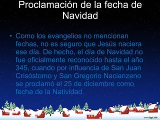 Proclamación de la fecha de Navidad Como los evangelios no mencionan fechas, no es seguro que Jesús naciera ese día. De hecho, el día de Navidad no fue oficialmente reconocido hasta el año 345, cuando por influencia de San Juan Crisóstomo y San Gregorio Nacianzeno se proclamó el 25 de diciembre como fecha de la Natividad.  