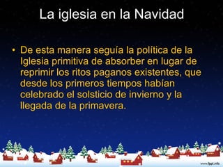 La iglesia en la Navidad De esta manera seguía la política de la Iglesia primitiva de absorber en lugar de reprimir los ritos paganos existentes, que desde los primeros tiempos habían celebrado el solsticio de invierno y la llegada de la primavera.  