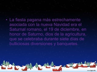 La fiesta pagana más estrechamente asociada con la nueva Navidad era el Saturnal romano, el 19 de diciembre, en honor de Saturno, dios de la agricultura, que se celebraba durante siete días de bulliciosas diversiones y banquetes.  