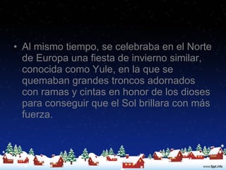 Al mismo tiempo, se celebraba en el Norte de Europa una fiesta de invierno similar, conocida como Yule, en la que se quemaban grandes troncos adornados con ramas y cintas en honor de los dioses para conseguir que el Sol brillara con más fuerza.  