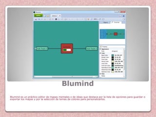 Blumind
Blumind es un práctico editor de mapas mentales o de ideas que destaca por la lista de opciones para guardar o
exportar los mapas y por la selección de temas de colores para personalizarlos.
 