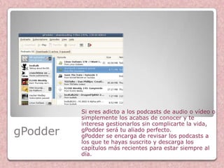 Si eres adicto a los podcasts de audio o vídeo o
          simplemente los acabas de conocer y te
          interesa gestionarlos sin complicarte la vida,
gPodder   gPodder será tu aliado perfecto.
          gPodder se encarga de revisar los podcasts a
          los que te hayas suscrito y descarga los
          capítulos más recientes para estar siempre al
          día.
 