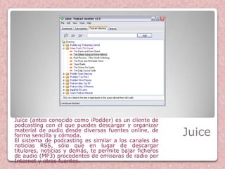 Juice (antes conocido como iPodder) es un cliente de
podcasting con el que puedes descargar y organizar
material de audio desde diversas fuentes online, de
forma sencilla y cómoda.                                 Juice
El sistema de podcasting es similar a los canales de
noticias RSS, sólo que en lugar de descargar
titulares, noticias y demás, te permite bajar ficheros
de audio (MP3) procedentes de emisoras de radio por
Internet y otras fuentes.
 