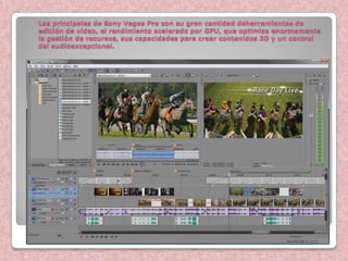 Las principales de Sony Vegas Pro son su gran cantidad deherramientas de
edición de vídeo, el rendimiento acelerado por GPU, que optimiza enormemente
la gestión de recursos, sus capacidades para crear contenidos 3D y un control
del audioexcepcional.
 
