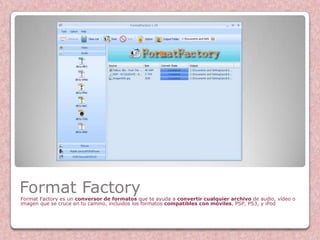 Format Factory
Format Factory es un conversor de formatos que te ayuda a convertir cualquier archivo de audio, vídeo o
imagen que se cruce en tu camino, incluidos los formatos compatibles con móviles, PSP, PS3, y iPod
 