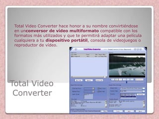 Total Video Converter hace honor a su nombre convirtiéndose
 en unconversor de vídeo multiformato compatible con los
 formatos más utilizados y que te permitirá adaptar una película
 cualquiera a tu dispositivo portátil, consola de videojuegos o
 reproductor de vídeo.




Total Video
 Converter
 