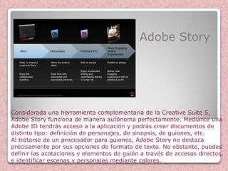 Adobe Story




Considerada una herramienta complementaria de la Creative Suite 5,
Adobe Story funciona de manera autónoma perfectamente. Mediante una
Adobe ID tendrás acceso a la aplicación y podrás crear documentos de
distinto tipo: definición de personajes, de sinopsis, de guiones, etc.
Al tratarse de un procesador para guiones, Adobe Story no destaca
precisamente por sus opciones de formato de texto. No obstante, puedes
definir las acotaciones y elementos de guión a través de accesos directos,
e identificar escenas y personajes mediante colores.
 