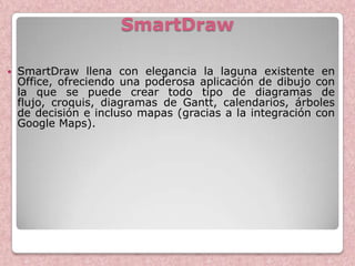 SmartDraw

   SmartDraw llena con elegancia la laguna existente en
    Office, ofreciendo una poderosa aplicación de dibujo con
    la que se puede crear todo tipo de diagramas de
    flujo, croquis, diagramas de Gantt, calendarios, árboles
    de decisión e incluso mapas (gracias a la integración con
    Google Maps).
 